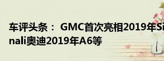 车评头条： GMC首次亮相2019年Sierra Denali奥迪2019年A6等