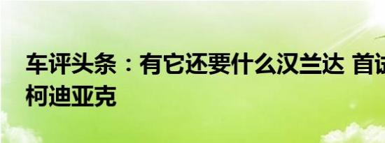 车评头条：有它还要什么汉兰达 首试斯柯达柯迪亚克