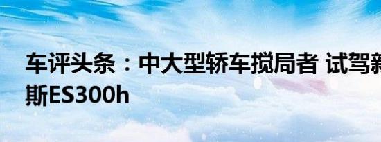 车评头条：中大型轿车搅局者 试驾新雷克萨斯ES300h