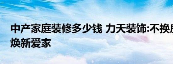 中产家庭装修多少钱 力天装饰:不换房子也能焕新爱家