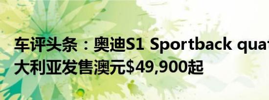 车评头条：奥迪S1 Sportback quattro在澳大利亚发售澳元$49,900起