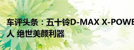 车评头条：五十铃D-MAX X-POWER版太撩人 绝世美颜利器