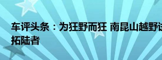 车评头条：为狂野而狂 南昆山越野试驾福田拓陆者