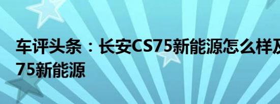 车评头条：长安CS75新能源怎么样及长安CS75新能源