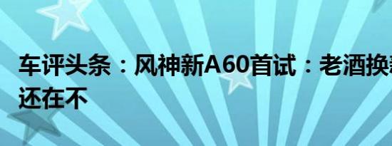 车评头条：风神新A60首试：老酒换新瓶酒香还在不