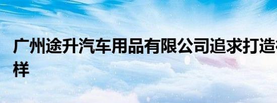 广州途升汽车用品有限公司追求打造行业新榜样