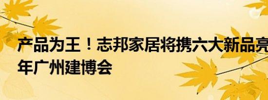 产品为王！志邦家居将携六大新品亮相2019年广州建博会