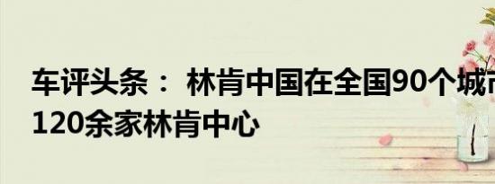 车评头条： 林肯中国在全国90个城市开设了120余家林肯中心