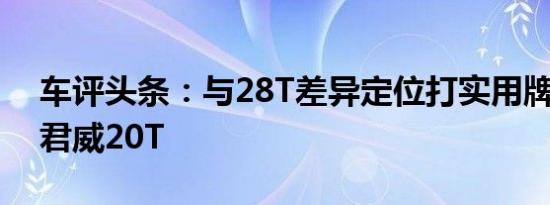 车评头条：与28T差异定位打实用牌 试驾新君威20T