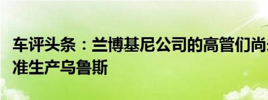 车评头条：兰博基尼公司的高管们尚未正式批准生产乌鲁斯