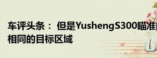 车评头条： 但是YushengS300瞄准的是完全相同的目标区域