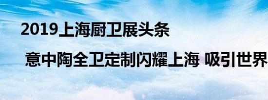 2019上海厨卫展头条 | 意中陶全卫定制闪耀上海 吸引世界目光