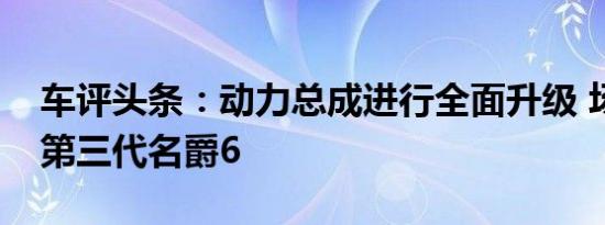 车评头条：动力总成进行全面升级 场地体验第三代名爵6