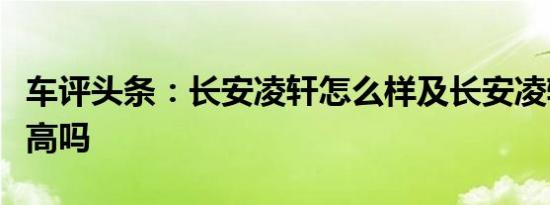 车评头条：长安凌轩怎么样及长安凌轩安全性高吗