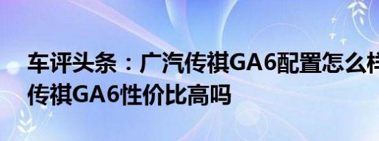 车评头条：广汽传祺GA6配置怎么样及广汽传祺GA6性价比高吗