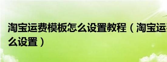 淘宝运费模板怎么设置教程（淘宝运费模板怎么设置）