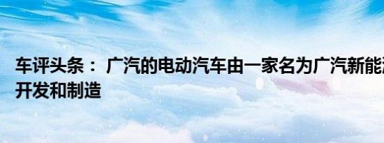 车评头条： 广汽的电动汽车由一家名为广汽新能源的子公司开发和制造