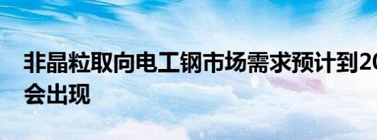 非晶粒取向电工钢市场需求预计到2025年将会出现