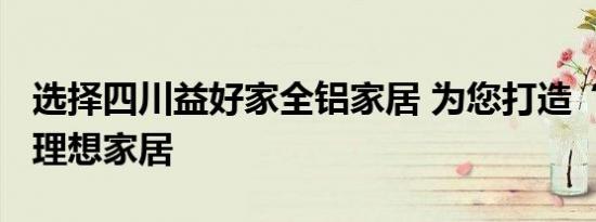 选择四川益好家全铝家居 为您打造“零甲醛”理想家居