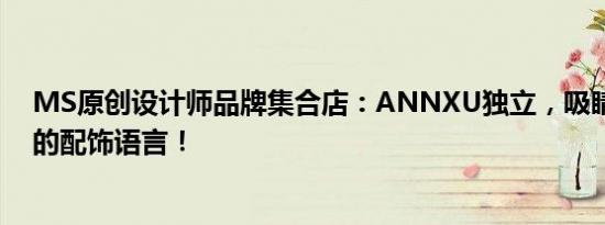 MS原创设计师品牌集合店：ANNXU独立，吸睛而又内敛的配饰语言！