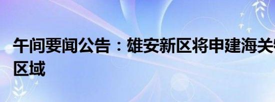 午间要闻公告：雄安新区将申建海关特殊监管区域