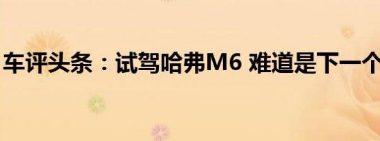 车评头条：试驾哈弗M6 难道是下一个销量王