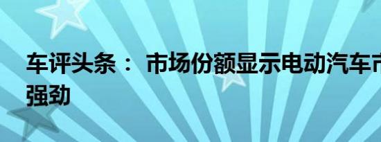 车评头条： 市场份额显示电动汽车市场增长强劲