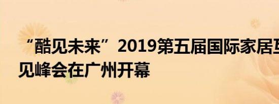 “酷见未来”2019第五届国际家居互联网创见峰会在广州开幕