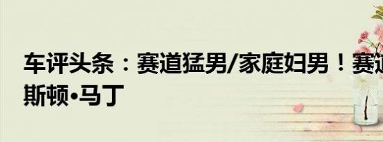 车评头条：赛道猛男/家庭妇男！赛道体验阿斯顿·马丁