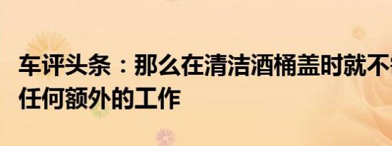 车评头条：那么在清洁酒桶盖时就不需要进行任何额外的工作