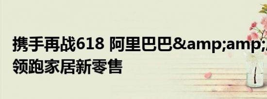 携手再战618 阿里巴巴&amp;居然之家领跑家居新零售