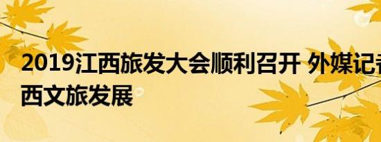 2019江西旅发大会顺利召开 外媒记者热评江西文旅发展