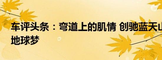 车评头条：弯道上的肌情 创驰蓝天山道路遇地球梦