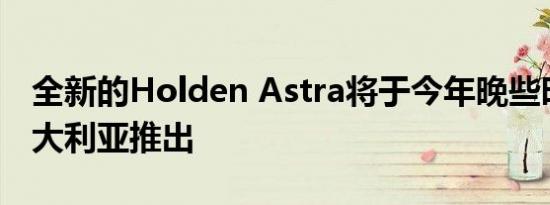 全新的Holden Astra将于今年晚些时候在澳大利亚推出