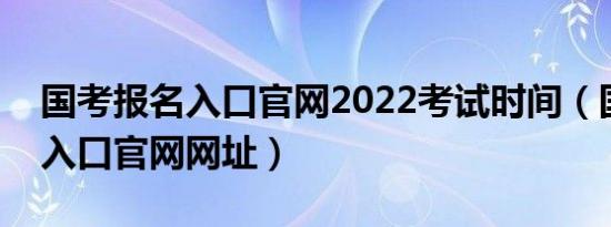 国考报名入口官网2022考试时间（国考报名入口官网网址）