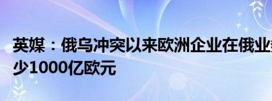 英媒：俄乌冲突以来欧洲企业在俄业务损失至少1000亿欧元