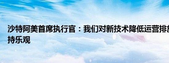 沙特阿美首席执行官：我们对新技术降低运营排放的潜力保持乐观