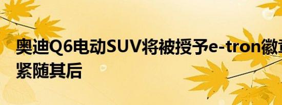 奥迪Q6电动SUV将被授予e-tron徽章轿车将紧随其后