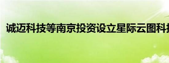 诚迈科技等南京投资设立星际云图科技公司