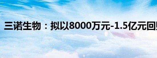 三诺生物：拟以8000万元-1.5亿元回购股份