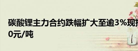 碳酸锂主力合约跌幅扩大至逾3%现报222800元/吨