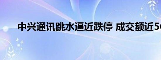 中兴通讯跳水逼近跌停 成交额近56亿