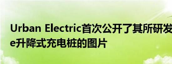 Urban Electric首次公开了其所研发的UEone升降式充电桩的图片