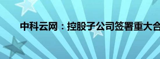 中科云网：控股子公司签署重大合同