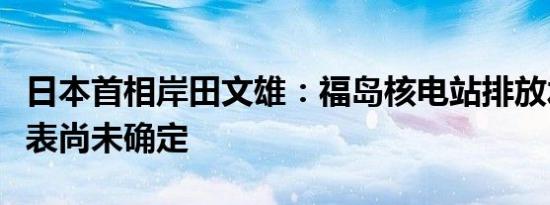 日本首相岸田文雄：福岛核电站排放水的时间表尚未确定