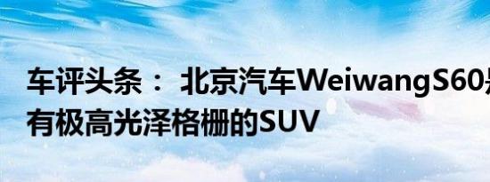 车评头条： 北京汽车WeiwangS60是一款具有极高光泽格栅的SUV