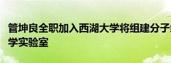 管坤良全职加入西湖大学将组建分子细胞生物学实验室