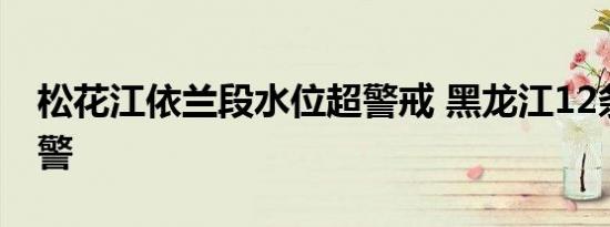 松花江依兰段水位超警戒 黑龙江12条江河超警