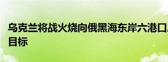 乌克兰将战火烧向俄黑海东岸六港口成为袭击目标