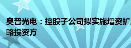 奥普光电：控股子公司拟实施增资扩股引入战略投资方